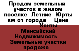 Продам земельный  участок в жилом посёлке “Летние -Юрты“5 км от города  › Цена ­ 750 000 - Ханты-Мансийский Недвижимость » Земельные участки продажа   